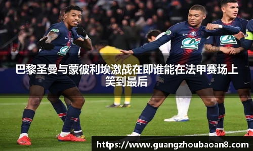 巴黎圣曼与蒙彼利埃激战在即谁能在法甲赛场上笑到最后