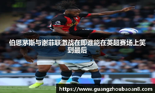 伯恩茅斯与谢菲联激战在即谁能在英超赛场上笑到最后
