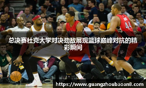 总决赛杜克大学对决劲敌展现篮球巅峰对抗的精彩瞬间