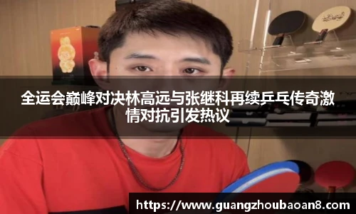 全运会巅峰对决林高远与张继科再续乒乓传奇激情对抗引发热议