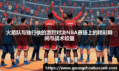 火箭队与独行侠的激烈对决NBA赛场上的精彩瞬间与战术较量